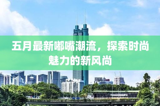 五月最新嘟嘴潮流，探索時(shí)尚魅力的新風(fēng)尚
