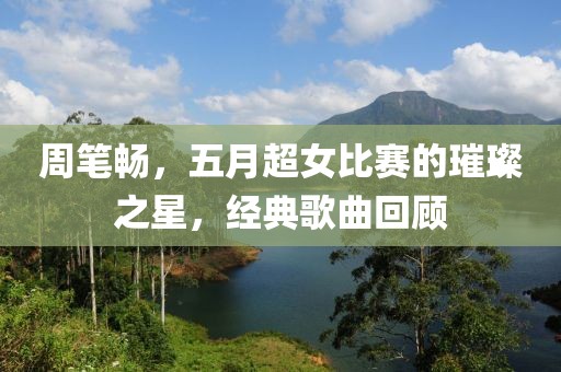 周筆暢，五月超女比賽的璀璨之星，經(jīng)典歌曲回顧