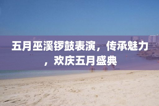五月巫溪鑼鼓表演，傳承魅力，歡慶五月盛典