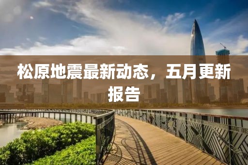 松原地震最新動態(tài)，五月更新報告