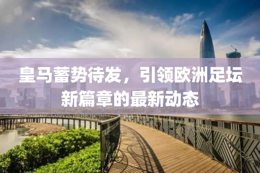 皇馬蓄勢待發(fā)，引領(lǐng)歐洲足壇新篇章的最新動態(tài)