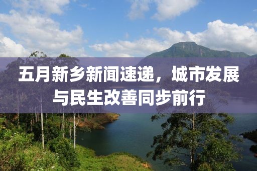 五月新鄉(xiāng)新聞速遞，城市發(fā)展與民生改善同步前行