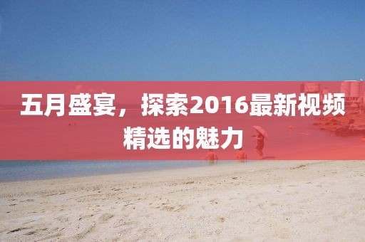 五月盛宴，探索2016最新視頻精選的魅力