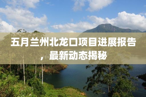 五月蘭州北龍口項目進(jìn)展報告，最新動態(tài)揭秘