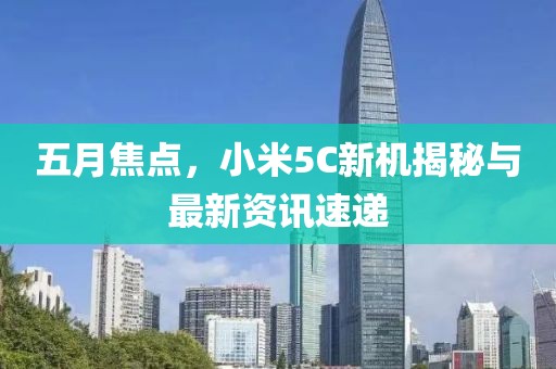 五月焦點(diǎn)，小米5C新機(jī)揭秘與最新資訊速遞