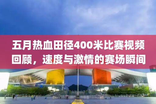 五月熱血田徑400米比賽視頻回顧，速度與激情的賽場瞬間