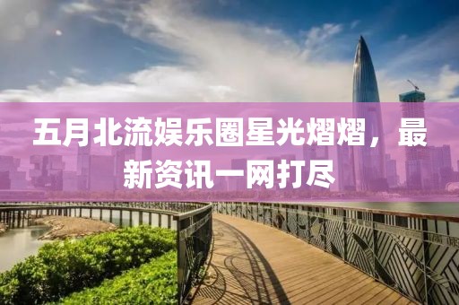 五月北流娛樂圈星光熠熠，最新資訊一網(wǎng)打盡