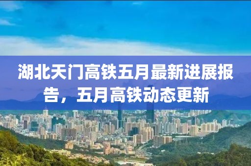 湖北天門高鐵五月最新進展報告，五月高鐵動態(tài)更新