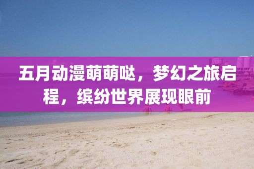 五月動(dòng)漫萌萌噠，夢(mèng)幻之旅啟程，繽紛世界展現(xiàn)眼前