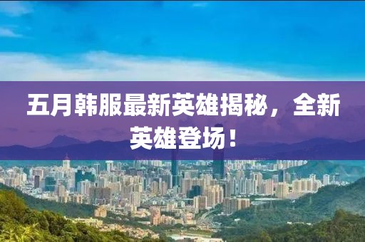 五月韓服最新英雄揭秘，全新英雄登場！