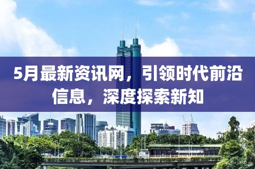5月最新資訊網(wǎng)，引領(lǐng)時代前沿信息，深度探索新知