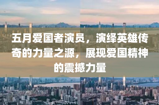 五月愛國者演員，演繹英雄傳奇的力量之源，展現(xiàn)愛國精神的震撼力量