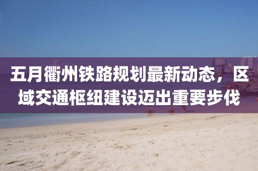五月衢州鐵路規(guī)劃最新動態(tài)，區(qū)域交通樞紐建設(shè)邁出重要步伐
