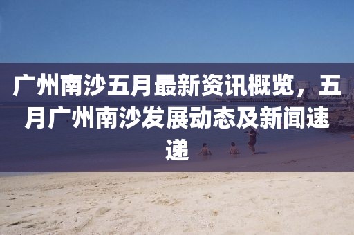 廣州南沙五月最新資訊概覽，五月廣州南沙發(fā)展動態(tài)及新聞速遞