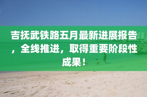 吉撫武鐵路五月最新進(jìn)展報(bào)告，全線推進(jìn)，取得重要階段性成果！
