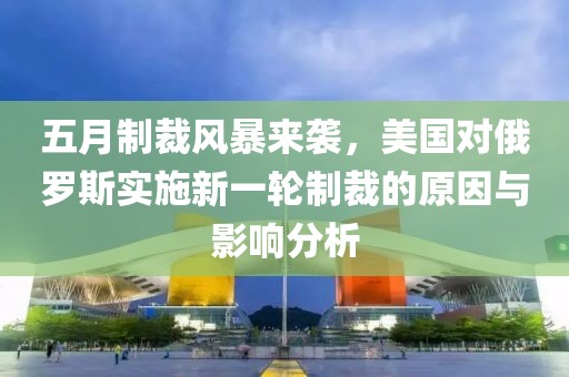 五月制裁風(fēng)暴來襲，美國對(duì)俄羅斯實(shí)施新一輪制裁的原因與影響分析