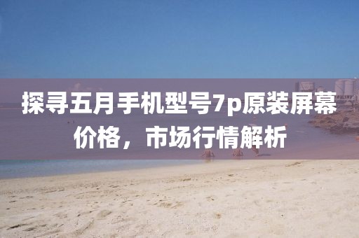 探尋五月手機型號7p原裝屏幕價格，市場行情解析