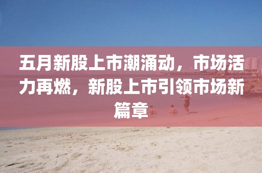 五月新股上市潮涌動，市場活力再燃，新股上市引領市場新篇章