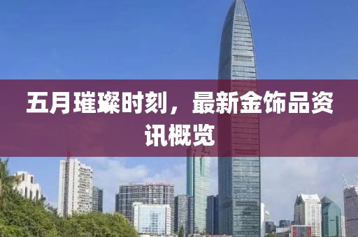 五月璀璨時刻，最新金飾品資訊概覽
