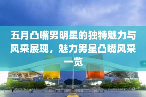 五月凸嘴男明星的獨(dú)特魅力與風(fēng)采展現(xiàn)，魅力男星凸嘴風(fēng)采一覽