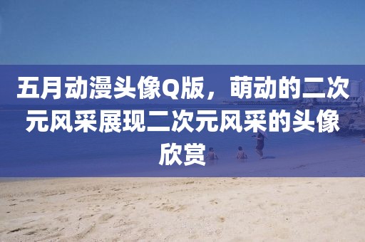 五月動(dòng)漫頭像Q版，萌動(dòng)的二次元風(fēng)采展現(xiàn)二次元風(fēng)采的頭像欣賞