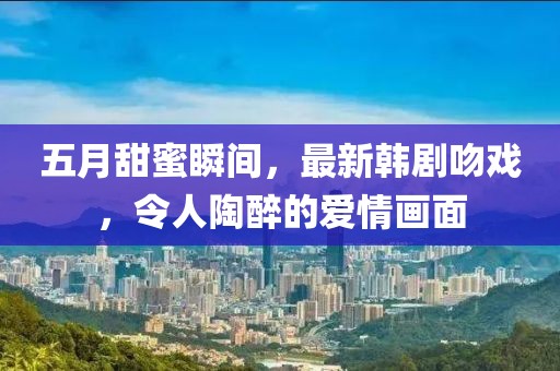 五月甜蜜瞬間，最新韓劇吻戲，令人陶醉的愛情畫面