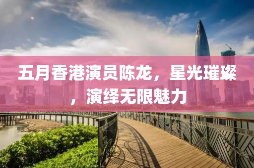 五月香港演員陳龍，星光璀璨，演繹無限魅力