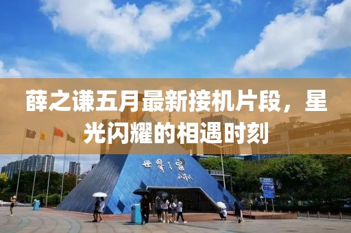 薛之謙五月最新接機片段，星光閃耀的相遇時刻