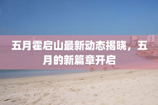 五月霍啟山最新動(dòng)態(tài)揭曉，五月的新篇章開(kāi)啟