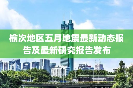 榆次地區(qū)五月地震最新動(dòng)態(tài)報(bào)告及最新研究報(bào)告發(fā)布