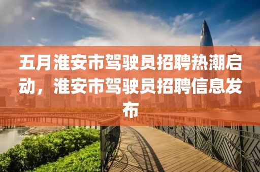五月淮安市駕駛員招聘熱潮啟動(dòng)，淮安市駕駛員招聘信息發(fā)布
