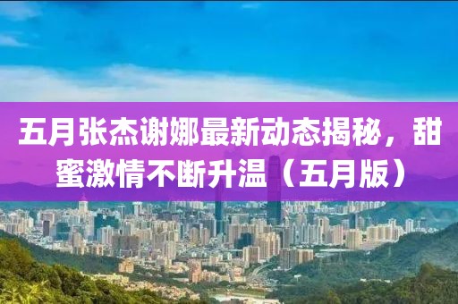 五月張杰謝娜最新動(dòng)態(tài)揭秘，甜蜜激情不斷升溫（五月版）
