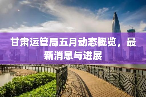 甘肅運(yùn)管局五月動(dòng)態(tài)概覽，最新消息與進(jìn)展
