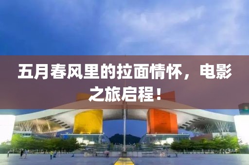 五月春風(fēng)里的拉面情懷，電影之旅啟程！