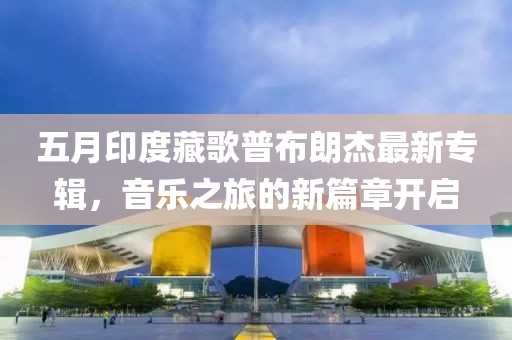 五月印度藏歌普布朗杰最新專輯，音樂之旅的新篇章開啟