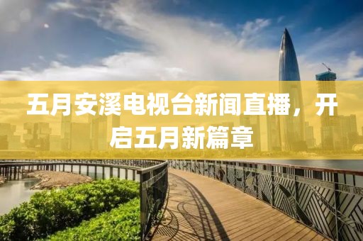 五月安溪電視臺新聞直播，開啟五月新篇章