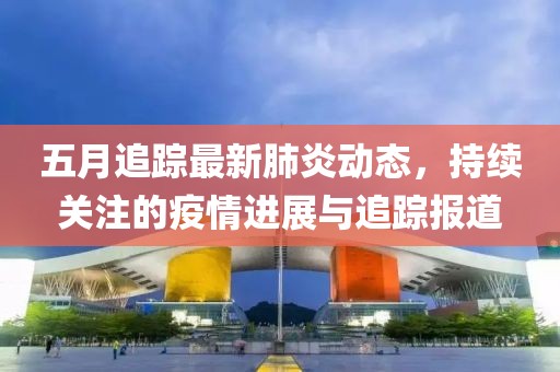 五月追蹤最新肺炎動態(tài)，持續(xù)關(guān)注的疫情進展與追蹤報道