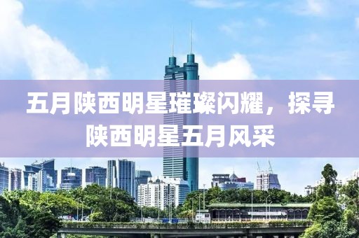 五月陜西明星璀璨閃耀，探尋陜西明星五月風(fēng)采