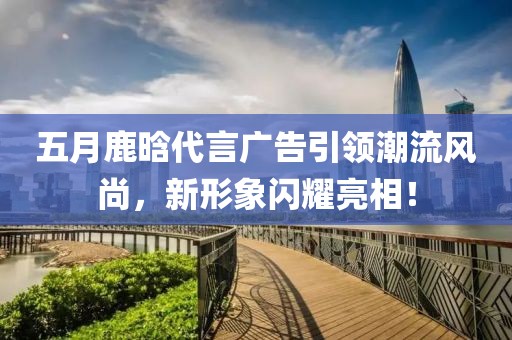 五月鹿晗代言廣告引領(lǐng)潮流風(fēng)尚，新形象閃耀亮相！