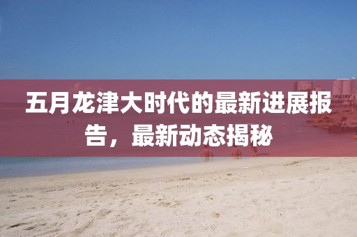 五月龍津大時(shí)代的最新進(jìn)展報(bào)告，最新動(dòng)態(tài)揭秘