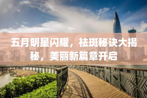 五月明星閃耀，祛斑秘訣大揭秘，美麗新篇章開啟