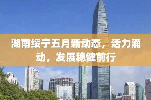湖南綏寧五月新動(dòng)態(tài)，活力涌動(dòng)，發(fā)展穩(wěn)健前行