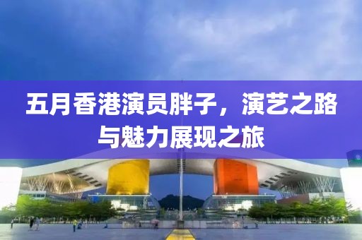 五月香港演員胖子，演藝之路與魅力展現(xiàn)之旅