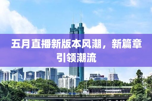 五月直播新版本風(fēng)潮，新篇章引領(lǐng)潮流
