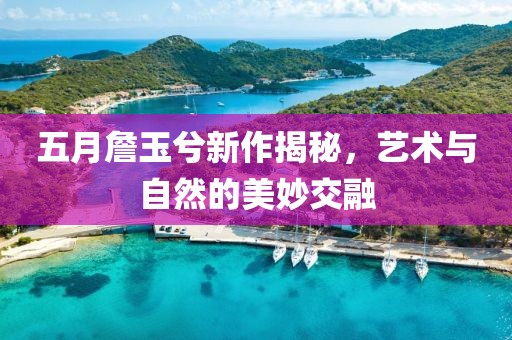 五月詹玉兮新作揭秘，藝術(shù)與自然的美妙交融