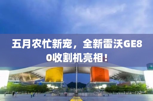 五月農(nóng)忙新寵，全新雷沃GE80收割機(jī)亮相！