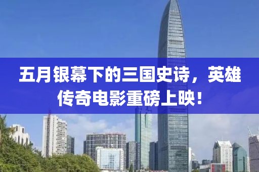 五月銀幕下的三國史詩，英雄傳奇電影重磅上映！