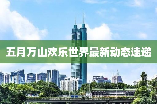 五月萬山歡樂世界最新動(dòng)態(tài)速遞