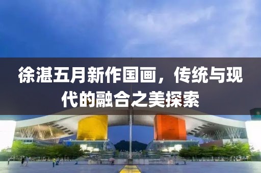 徐湛五月新作國畫，傳統(tǒng)與現(xiàn)代的融合之美探索