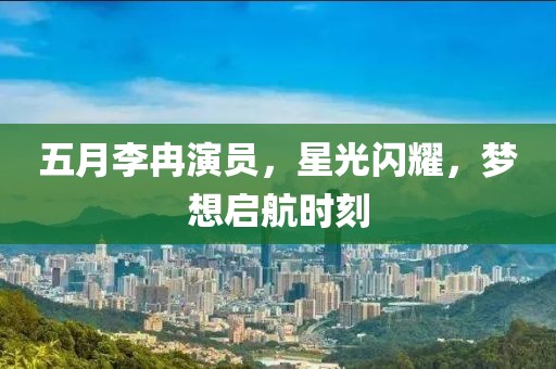 五月李冉演員，星光閃耀，夢想啟航時(shí)刻